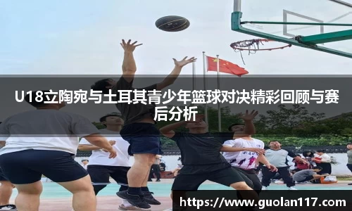 U18立陶宛与土耳其青少年篮球对决精彩回顾与赛后分析